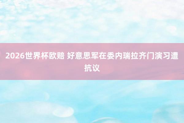 2026世界杯欧赔 好意思军在委内瑞拉齐门演习遭抗议