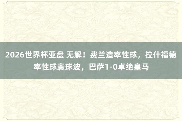 2026世界杯亚盘 无解！费兰造率性球，拉什福德率性球寰球波