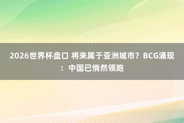 2026世界杯盘口 将来属于亚洲城市？BCG涌现：中国已悄然领跑