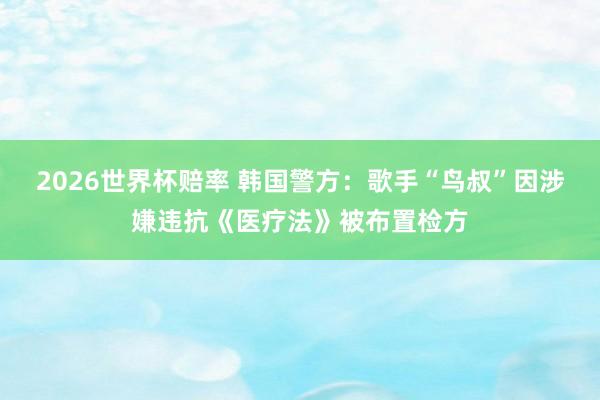 2026世界杯赔率 韩国警方：歌手“鸟叔”因涉嫌违抗《医疗法》被布置检方