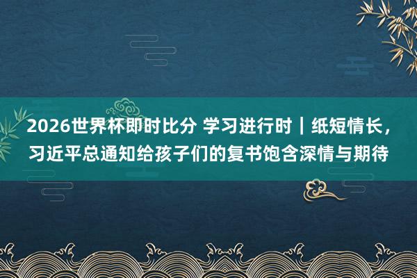 2026世界杯即时比分 学习进行时｜纸短情长，习近平总通知给孩子们的复书饱含深情与期待