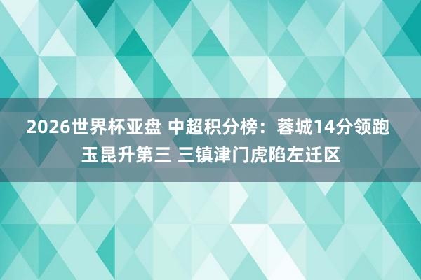 2026世界杯亚盘 中超积分榜：蓉城14分领跑 玉昆升第三 三镇津门虎陷左迁区