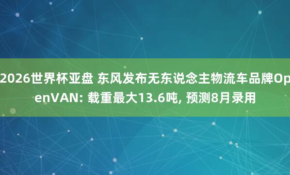2026世界杯亚盘 东风发布无东说念主物流车品牌OpenVAN: 载重最大13.6吨， 预测8月录用
