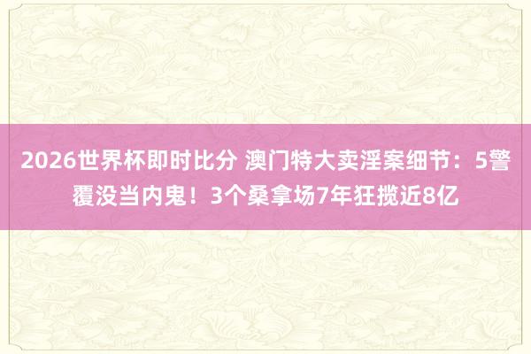 2026世界杯即时比分 澳门特大卖淫案细节：5警覆没当内鬼！3个桑拿场7年狂揽近8亿