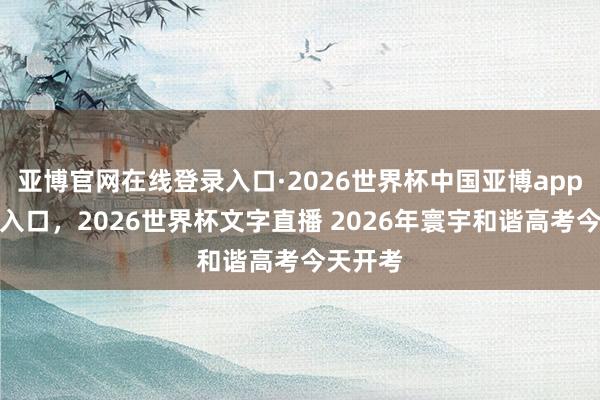 亚博官网在线登录入口·2026世界杯中国亚博app手机版入口,2026世界杯文字直播 2026年寰宇和谐高考今天开考