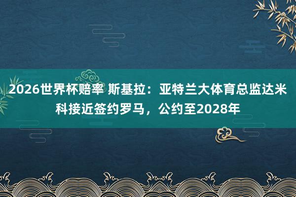 2026世界杯赔率 斯基拉：亚特兰大体育总监达米科接近签约罗马，公约至2028年