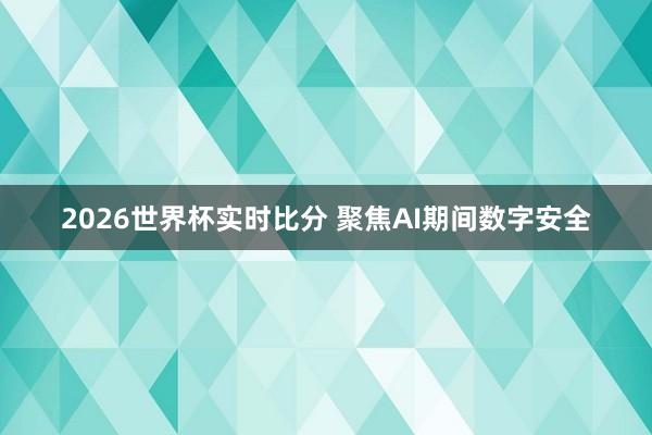 2026世界杯实时比分 聚焦AI期间数字安全
