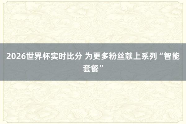 2026世界杯实时比分 为更多粉丝献上系列“智能套餐”