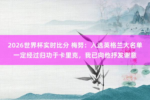 2026世界杯实时比分 梅努：入选英格兰大名单一定经过归功于卡里克，我已向他抒发谢意