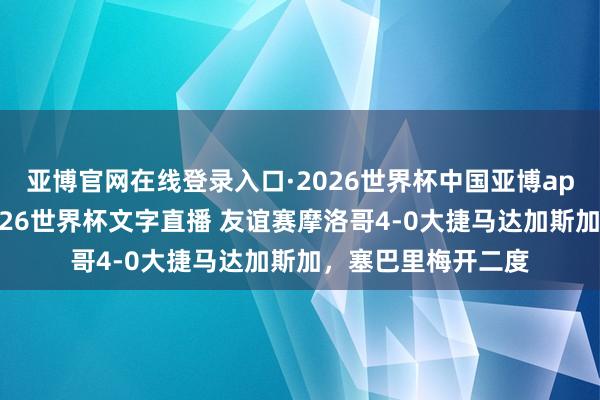 亚博官网在线登录入口·2026世界杯中国亚博app手机版入口，2026世界杯文字直播 友谊赛摩洛哥4-0大捷马达加斯加，塞巴里梅开二度