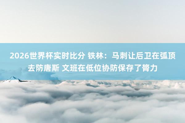 2026世界杯实时比分 铁林：马刺让后卫在弧顶去防唐斯 文班在低位协防保存了膂力