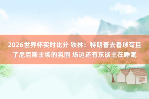 2026世界杯实时比分 铁林:特朗普去看球苟且了尼克斯主场的氛围 场边还有东谈主在睡眠