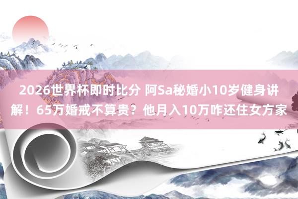 2026世界杯即时比分 阿Sa秘婚小10岁健身讲解！65万婚戒不算贵？他月入10万咋还住女方家