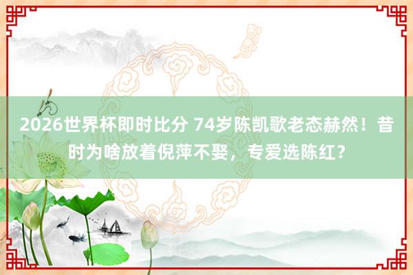 2026世界杯即时比分 74岁陈凯歌老态赫然！昔时为啥放着倪萍不娶，专爱选陈红？