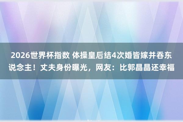 2026世界杯指数 体操皇后结4次婚皆嫁并吞东说念主！丈夫身份曝光，网友：比郭晶晶还幸福