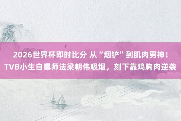 2026世界杯即时比分 从“烟铲”到肌肉男神！TVB小生自曝师法梁朝伟吸烟，刻下靠鸡胸肉逆袭