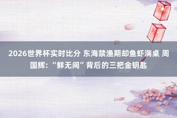 2026世界杯实时比分 东海禁渔期却鱼虾满桌 周国辉: “鲜无间”背后的三把金钥匙