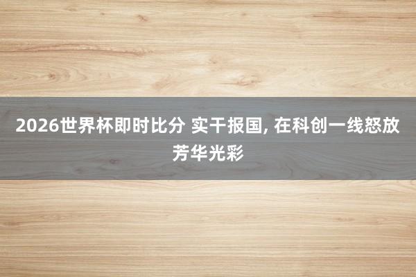 2026世界杯即时比分 实干报国， 在科创一线怒放芳华光彩