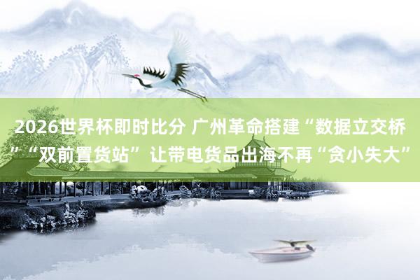 2026世界杯即时比分 广州革命搭建“数据立交桥”“双前置货站” 让带电货品出海不再“贪小失大”