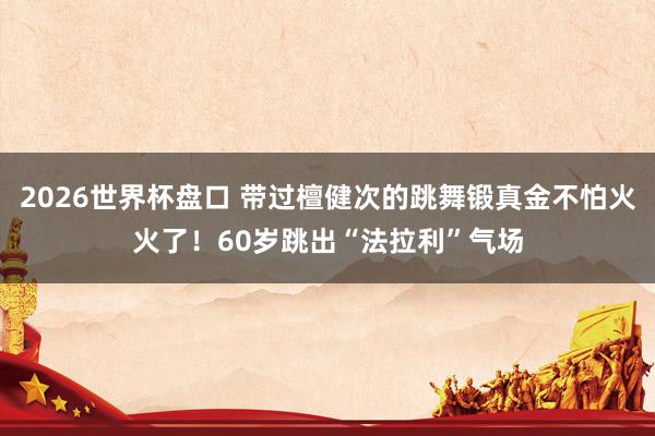 2026世界杯盘口 带过檀健次的跳舞锻真金不怕火火了!60岁跳出“法拉利”气场