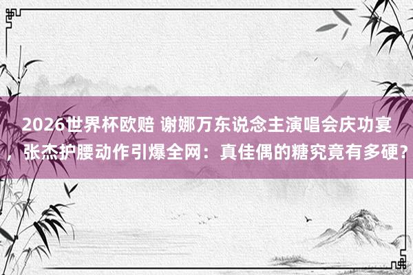2026世界杯欧赔 谢娜万东说念主演唱会庆功宴，张杰护腰动作引爆全网：真佳偶的糖究竟有多硬？