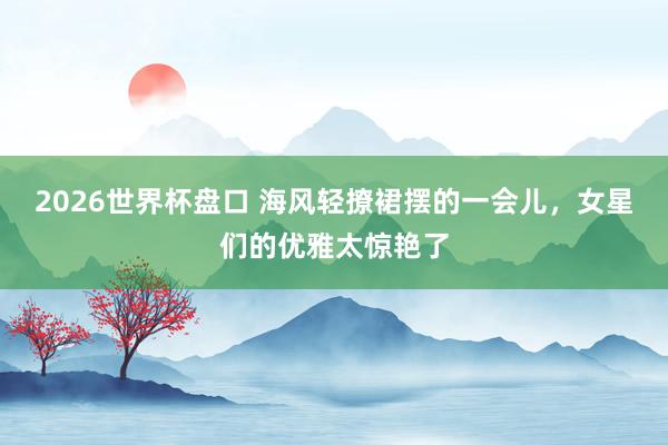 2026世界杯盘口 海风轻撩裙摆的一会儿，女星们的优雅太惊艳了