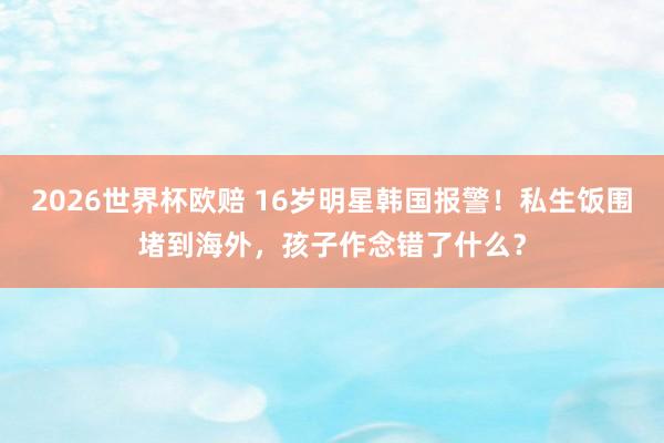 2026世界杯欧赔 16岁明星韩国报警！私生饭围堵到海外，孩子作念错了什么？