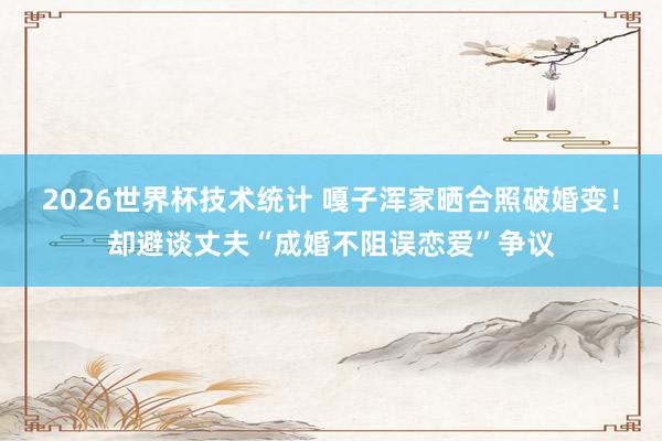 2026世界杯技术统计 嘎子浑家晒合照破婚变！却避谈丈夫“成婚不阻误恋爱”争议
