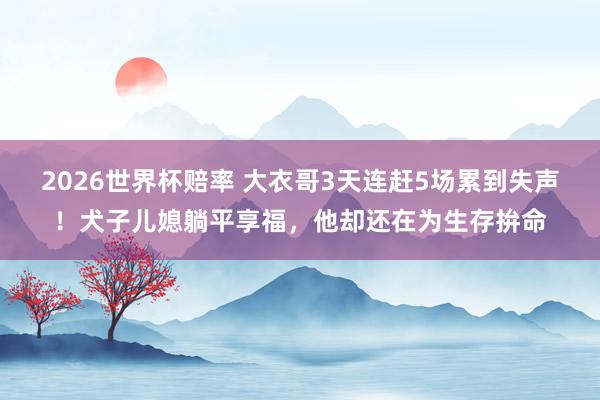 2026世界杯赔率 大衣哥3天连赶5场累到失声!犬子儿媳躺平享福,他却还在为生存拚命