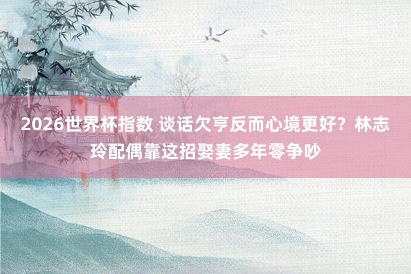 2026世界杯指数 谈话欠亨反而心境更好?林志玲配偶靠这招娶妻多年零争吵