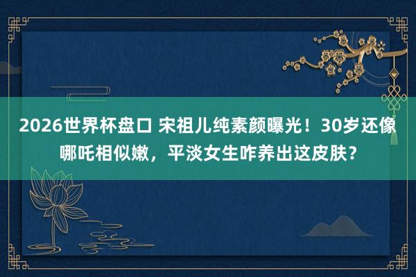 2026世界杯盘口 宋祖儿纯素颜曝光！30岁还像哪吒相似嫩，平淡女生咋养出这皮肤？