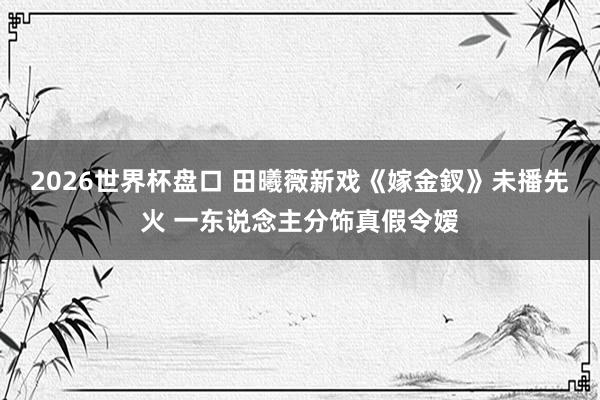 2026世界杯盘口 田曦薇新戏《嫁金釵》未播先火 一东说念主分饰真假令嫒