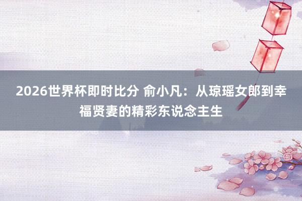 2026世界杯即时比分 俞小凡：从琼瑶女郎到幸福贤妻的精彩东说念主生