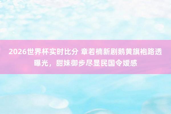 2026世界杯实时比分 章若楠新剧鹅黄旗袍路透曝光，甜妹御步尽显民国令嫒感