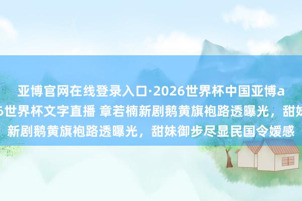 亚博官网在线登录入口·2026世界杯中国亚博app手机版入口,2026世界杯文字直播 章若楠新剧鹅黄旗袍路透曝光,甜妹御步尽显民国令嫒感
