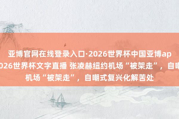 亚博官网在线登录入口·2026世界杯中国亚博app手机版入口，2026世界杯文字直播 张凌赫纽约机场“被架走”，自嘲式复兴化解苦处