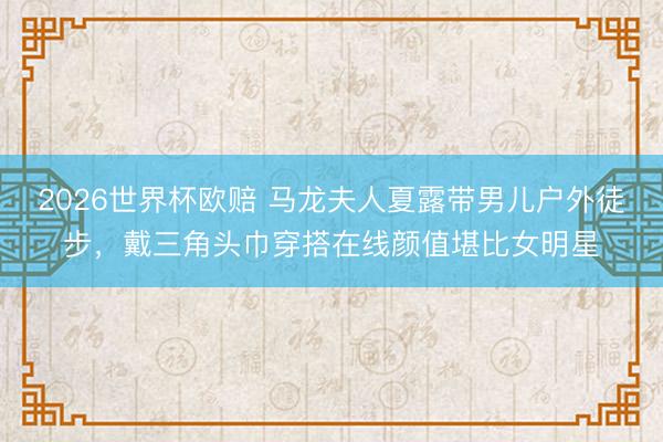 2026世界杯欧赔 马龙夫人夏露带男儿户外徒步,戴三角头巾穿搭在线颜值堪比女明星