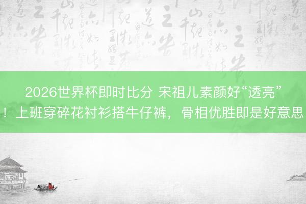 2026世界杯即时比分 宋祖儿素颜好“透亮”！上班穿碎花衬衫搭牛仔裤，骨相优胜即是好意思