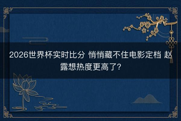 2026世界杯实时比分 悄悄藏不住电影定档 赵露想热度更高了?