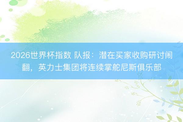 2026世界杯指数 队报：潜在买家收购研讨闹翻，英力士集团将连续掌舵尼斯俱乐部