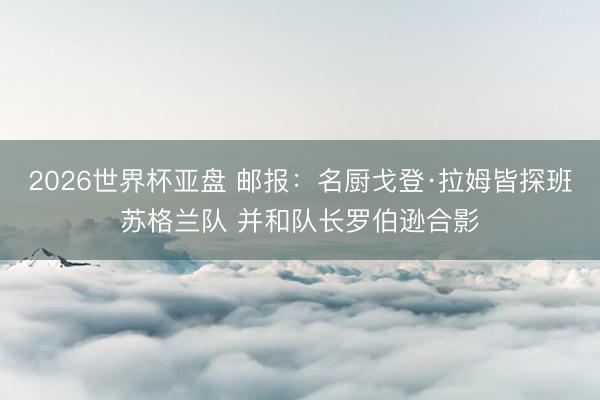 2026世界杯亚盘 邮报:名厨戈登·拉姆皆探班苏格兰队 并和队长罗伯逊合影