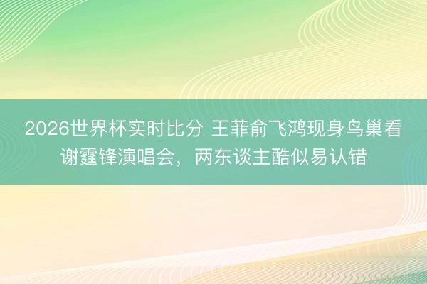2026世界杯实时比分 王菲俞飞鸿现身鸟巢看谢霆锋演唱会，两东谈主酷似易认错