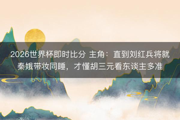 2026世界杯即时比分 主角：直到刘红兵将就秦娥带妆同睡，才懂胡三元看东谈主多准