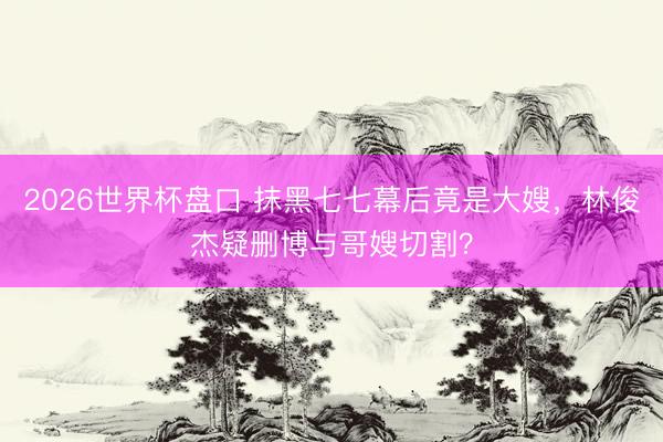 2026世界杯盘口 抹黑七七幕后竟是大嫂，林俊杰疑删博与哥嫂切割？