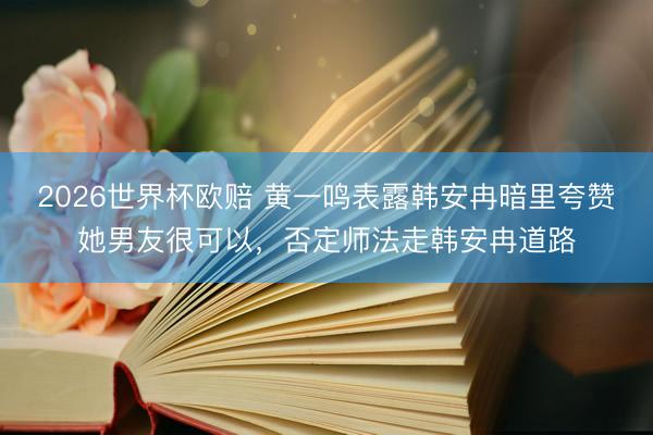 2026世界杯欧赔 黄一鸣表露韩安冉暗里夸赞她男友很可以，否定师法走韩安冉道路