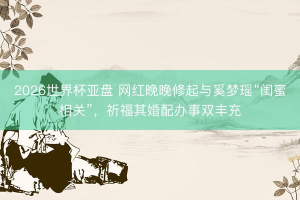 2026世界杯亚盘 网红晚晚修起与奚梦瑶“闺蜜相关”，祈福其婚配办事双丰充