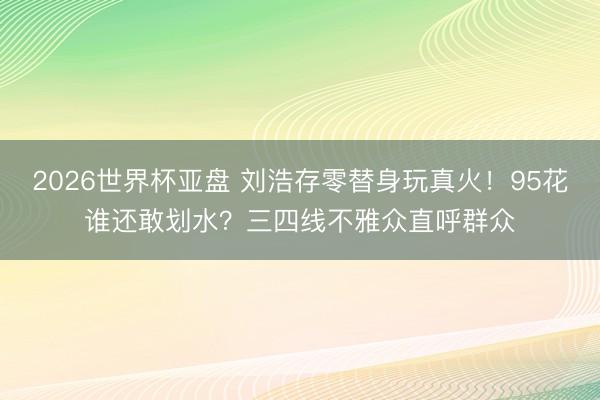 2026世界杯亚盘 刘浩存零替身玩真火！95花谁还敢划水？三四线不雅众直呼群众
