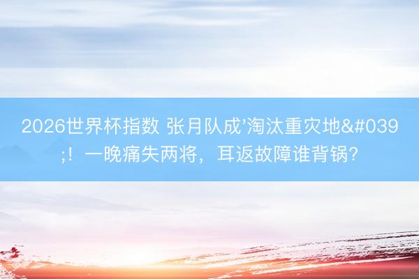 2026世界杯指数 张月队成'淘汰重灾地'！一晚痛失两将，耳返故障谁背锅?
