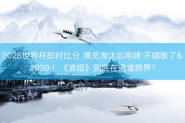 2026世界杯即时比分 演员淘汰后咆哮'不唱歌了'!《浪姐》到底在逼谁跨界?