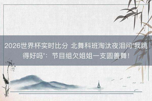 2026世界杯实时比分 北舞科班淘汰夜泪问'我跳得好吗'：节目组欠姐姐一支圆善舞！
